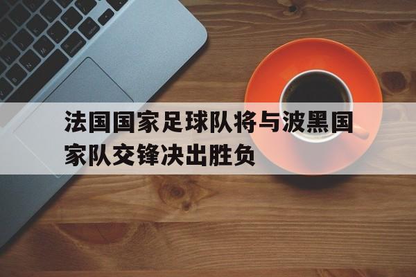 关于法国国家足球队将与波黑国家队交锋决出胜负的信息