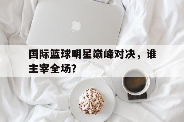 国际篮球明星巅峰对决，谁主宰全场？