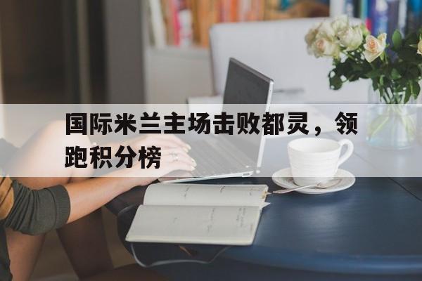 国际米兰主场击败都灵，领跑积分榜的简单介绍