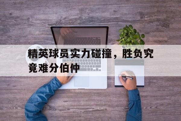 精英球员实力碰撞，胜负究竟难分伯仲的简单介绍