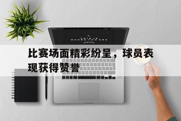 比赛场面精彩纷呈，球员表现获得赞誉的简单介绍