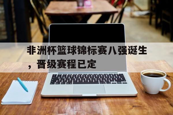 非洲杯篮球锦标赛八强诞生，晋级赛程已定的简单介绍