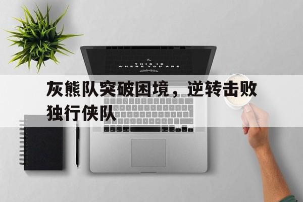 灰熊队突破困境，逆转击败独行侠队