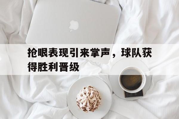 抢眼表现引来掌声，球队获得胜利晋级的简单介绍
