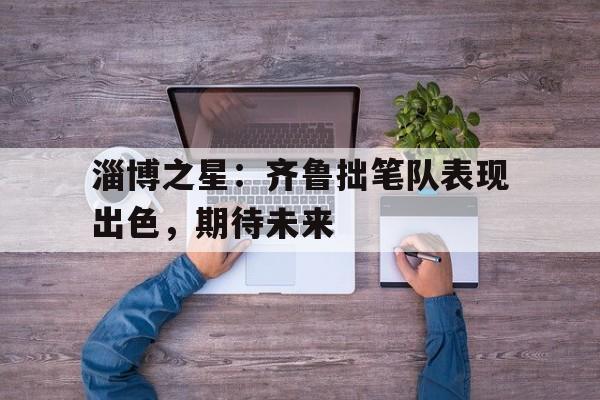 淄博之星：齐鲁拙笔队表现出色，期待未来的简单介绍