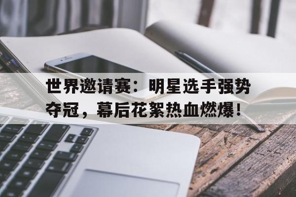 世界邀请赛：明星选手强势夺冠，幕后花絮热血燃爆！