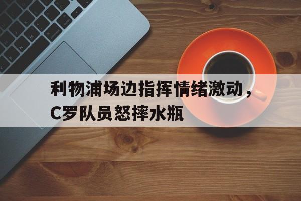 利物浦场边指挥情绪激动，C罗队员怒摔水瓶c罗点赞怒斥梅西言论