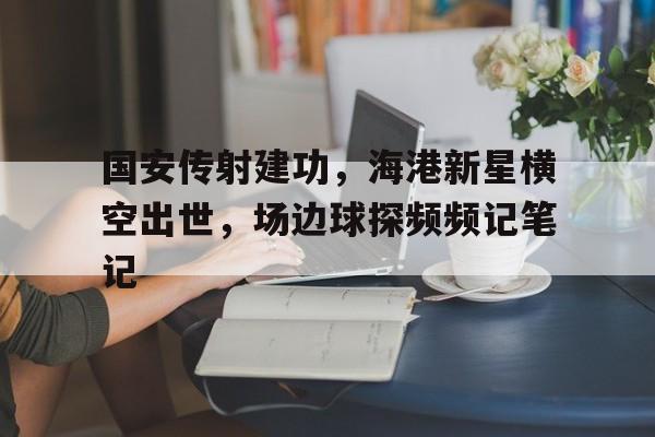 国安传射建功，海港新星横空出世，场边球探频频记笔记北京国安最新消息今天