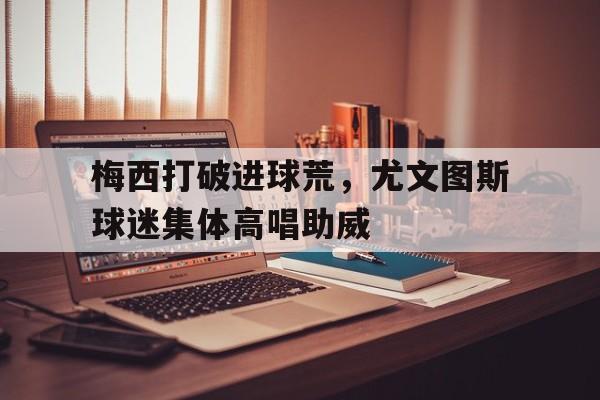 梅西打破进球荒，尤文图斯球迷集体高唱助威国内球迷市场趋于饱和,尤文图斯西向进军美国市场
