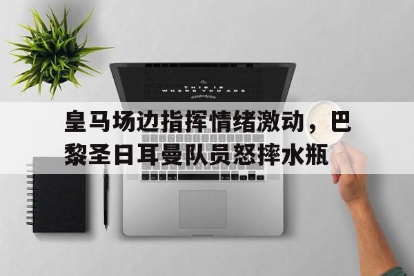 皇马场边指挥情绪激动，巴黎圣日耳曼队员怒摔水瓶皇马31巴黎圣日耳曼