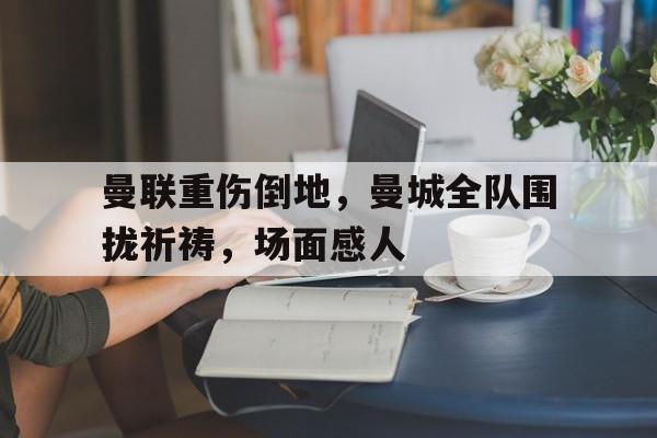 曼联重伤倒地,曼城全队围拢祈祷,场面感人曼城最新消息今天