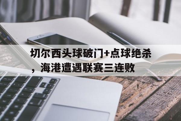 切尔西头球破门+点球绝杀，海港遭遇联赛三连败